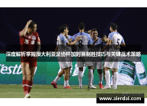深度解析掌握澳大利亚足协杯加时赛制胜技巧与关键战术策略